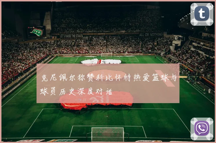 克尼佩尔称赞科比怀特热爱篮球与球员历史深度对话