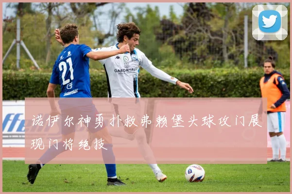 诺伊尔神勇扑救弗赖堡头球攻门展现门将绝技