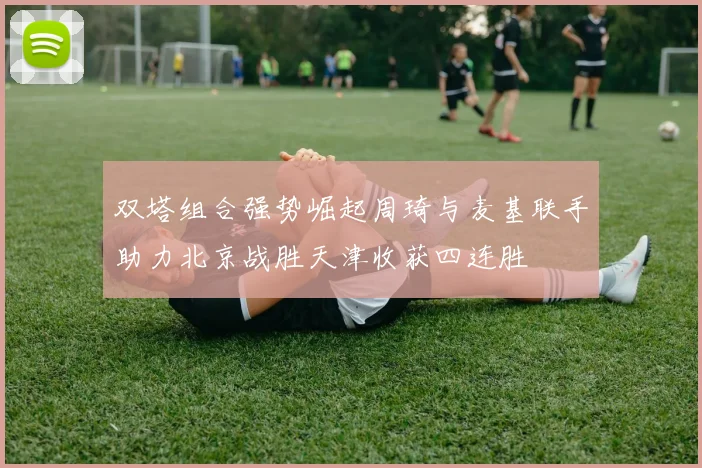 双塔组合强势崛起周琦与麦基联手助力北京战胜天津收获四连胜