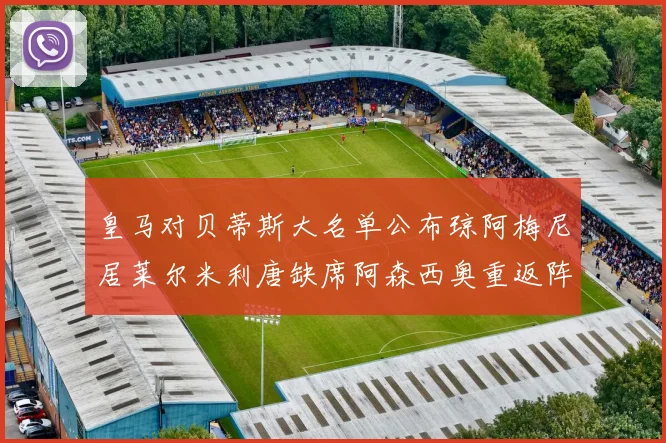 皇马对贝蒂斯大名单公布琼阿梅尼居莱尔米利唐缺席阿森西奥重返阵容
