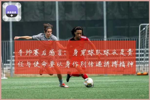 李帅赛后感言：身穿球队球衣是责任与使命要以身作则传递拼搏精神