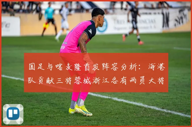 国足与喀麦隆首发阵容分析：海港队贡献三将蓉城浙江各有两员大将