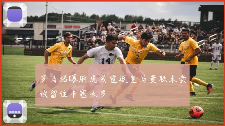 罗马诺曝胖虎或重返皇马曼联未尝试留住卡塞米罗