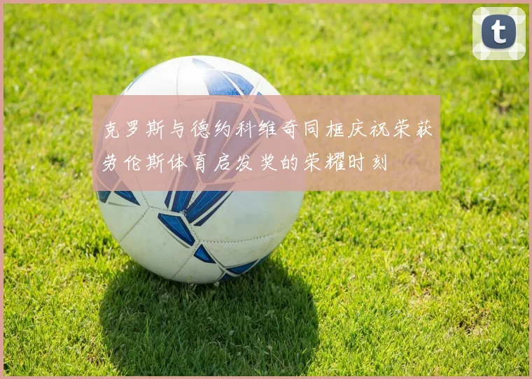 克罗斯与德约科维奇同框庆祝荣获劳伦斯体育启发奖的荣耀时刻