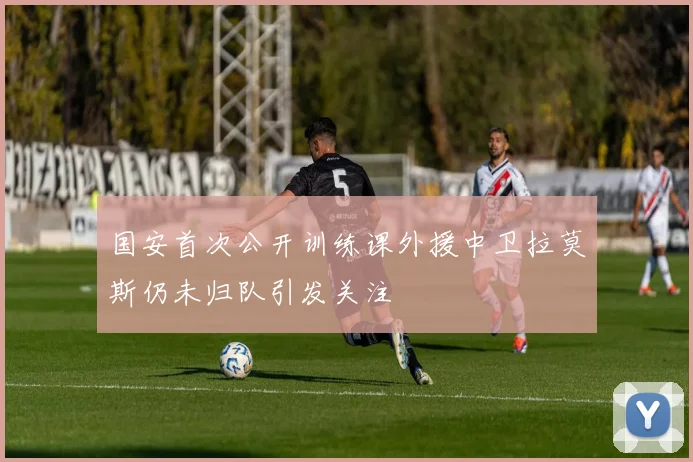 国安首次公开训练课外援中卫拉莫斯仍未归队引发关注