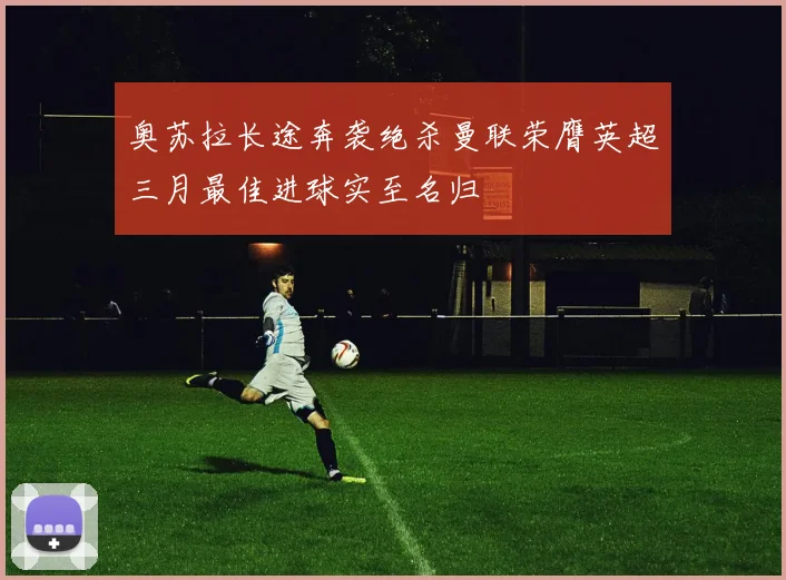 奥苏拉长途奔袭绝杀曼联荣膺英超三月最佳进球实至名归