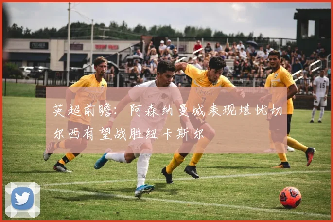 英超前瞻：阿森纳曼城表现堪忧切尔西有望战胜纽卡斯尔