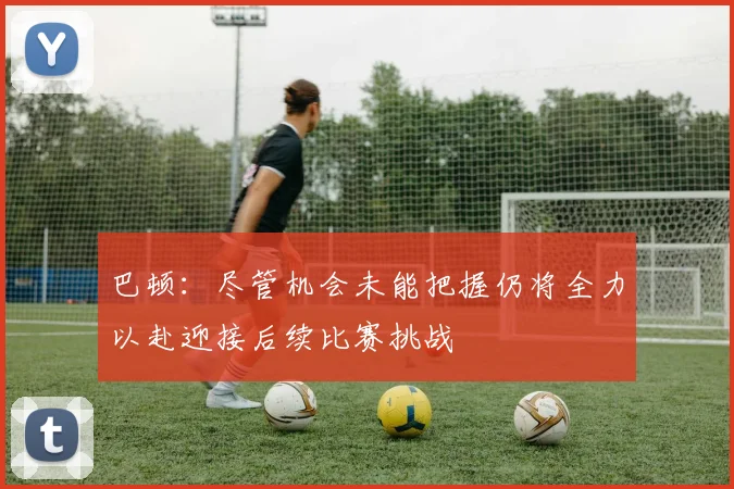 巴顿：尽管机会未能把握仍将全力以赴迎接后续比赛挑战