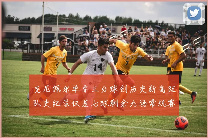 克尼佩尔单季三分球创历史新高距队史纪录仅差七球剩余九场常规赛