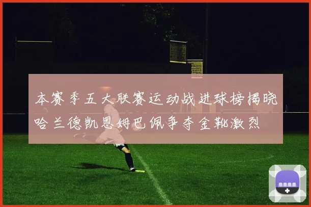本赛季五大联赛运动战进球榜揭晓哈兰德凯恩姆巴佩争夺金靴激烈