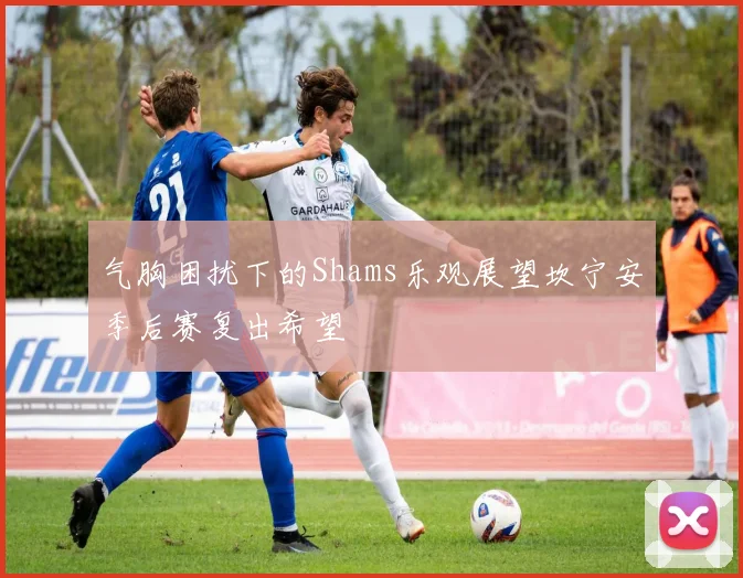 气胸困扰下的Shams乐观展望坎宁安季后赛复出希望