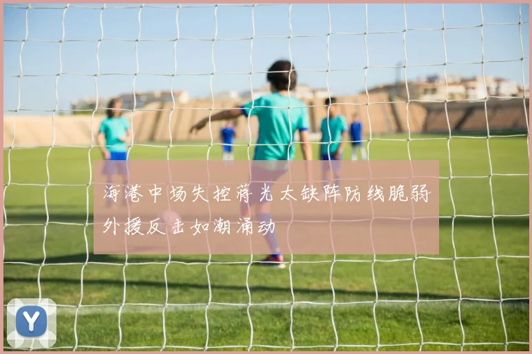 海港中场失控蒋光太缺阵防线脆弱外援反击如潮涌动
