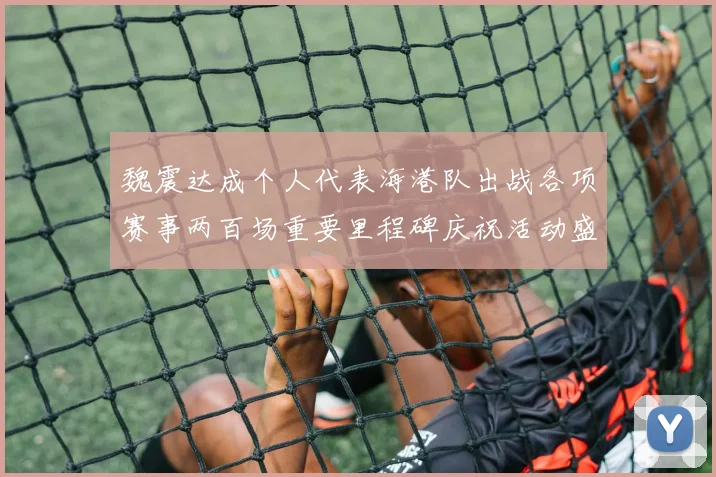 魏震达成个人代表海港队出战各项赛事两百场重要里程碑庆祝活动盛况回顾