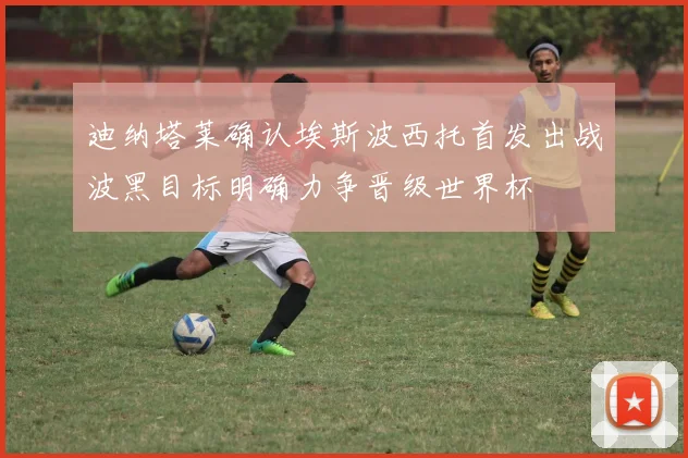 迪纳塔莱确认埃斯波西托首发出战波黑目标明确力争晋级世界杯