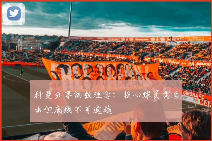 科曼分享执教理念：核心球员需自由但底线不可逾越