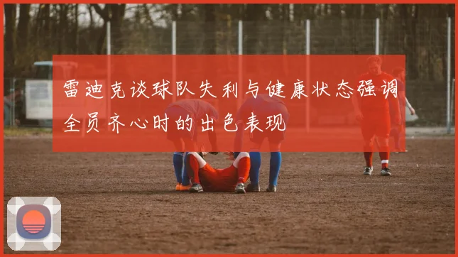 雷迪克谈球队失利与健康状态强调全员齐心时的出色表现