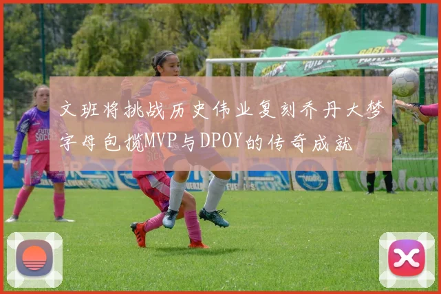 文班将挑战历史伟业复刻乔丹大梦字母包揽MVP与DPOY的传奇成就