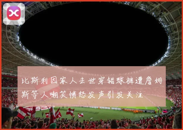 比斯利因家人去世穿错球裤遭詹姆斯等人嘲笑愤怒发声引发关注