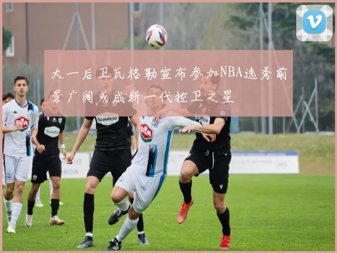大一后卫瓦格勒宣布参加NBA选秀前景广阔或成新一代控卫之星
