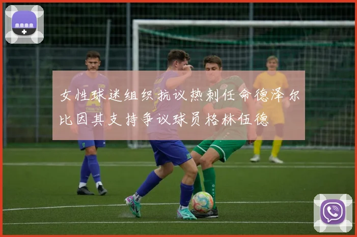 女性球迷组织抗议热刺任命德泽尔比因其支持争议球员格林伍德