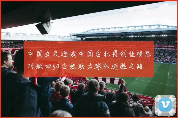 中国女足迎战中国台北再创佳绩陈巧珠回归合练助力球队连胜之路